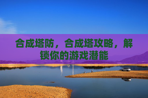 合成塔防，合成塔攻略，解锁你的游戏潜能