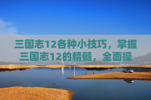三国志12各种小技巧，掌握三国志12的精髓，全面操作攻略