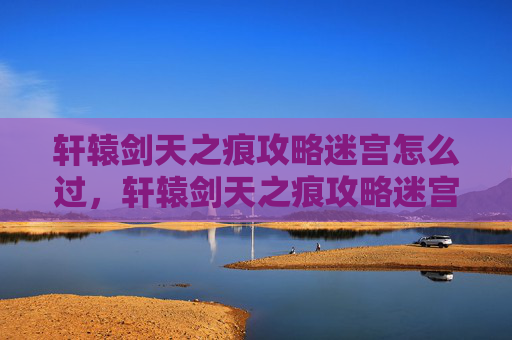 轩辕剑天之痕攻略迷宫怎么过，轩辕剑天之痕攻略迷宫