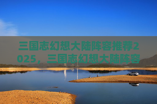 三国志幻想大陆阵容推荐2025,三国志幻想大陆阵容推荐,打造最强战力组合 三国志幻想大陆阵容推荐2025,三国志幻想大陆阵容推荐,打造最强战力组合