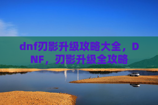 dnf刃影升级攻略大全,DNF,刃影升级全攻略 dnf刃影升级攻略大全,DNF,刃影升级全攻略