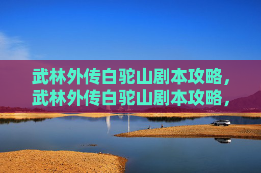 武林外传白驼山剧本攻略,武林外传白驼山剧本攻略,揭秘江湖中的隐秘之地 武林外传白驼山剧本攻略,武林外传白驼山剧本攻略,揭秘江湖中的隐秘之地