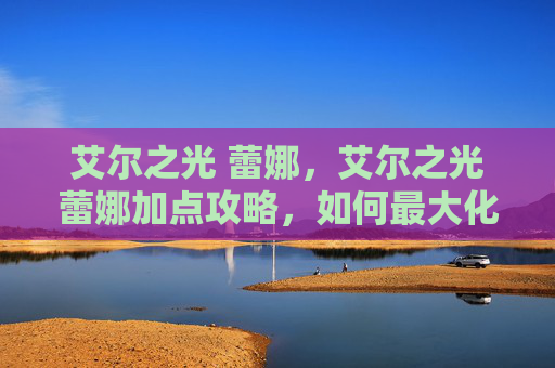 艾尔之光 蕾娜,艾尔之光蕾娜加点攻略,如何最大化你的战斗力 艾尔之光 蕾娜,艾尔之光蕾娜加点攻略,如何最大化你的战斗力
