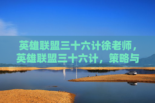 英雄联盟三十六计徐老师,英雄联盟三十六计,策略与技巧的完美结合 英雄联盟三十六计徐老师,英雄联盟三十六计,策略与技巧的完美结合