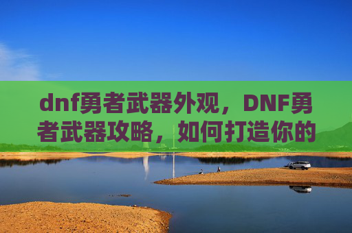 dnf勇者武器外观，DNF勇者武器攻略，如何打造你的强力装备