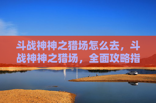 斗战神神之猎场怎么去，斗战神神之猎场，全面攻略指南