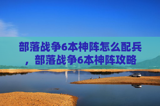 部落战争6本神阵怎么配兵，部落战争6本神阵攻略